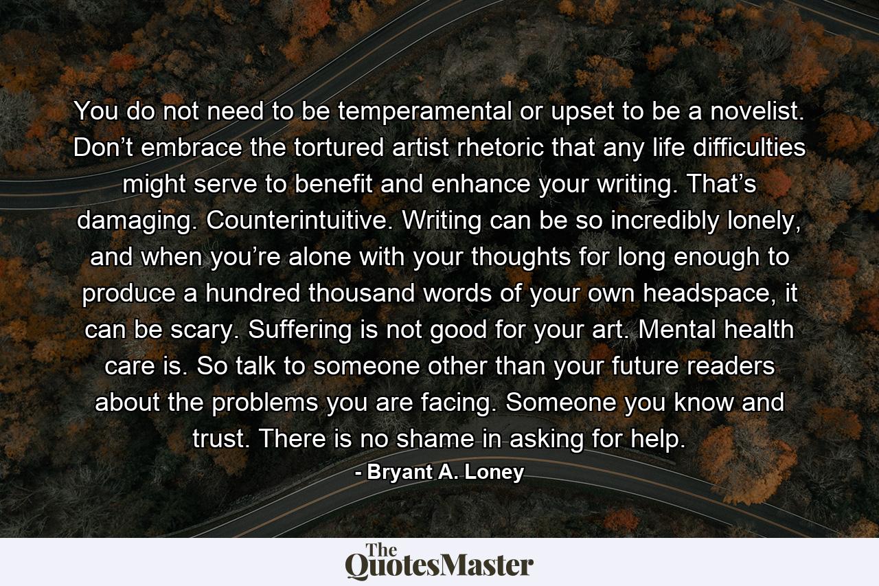 You do not need to be temperamental or upset to be a novelist. Don’t embrace the tortured artist rhetoric that any life difficulties might serve to benefit and enhance your writing. That’s damaging. Counterintuitive. Writing can be so incredibly lonely, and when you’re alone with your thoughts for long enough to produce a hundred thousand words of your own headspace, it can be scary. Suffering is not good for your art. Mental health care is. So talk to someone other than your future readers about the problems you are facing. Someone you know and trust. There is no shame in asking for help. - Quote by Bryant A. Loney