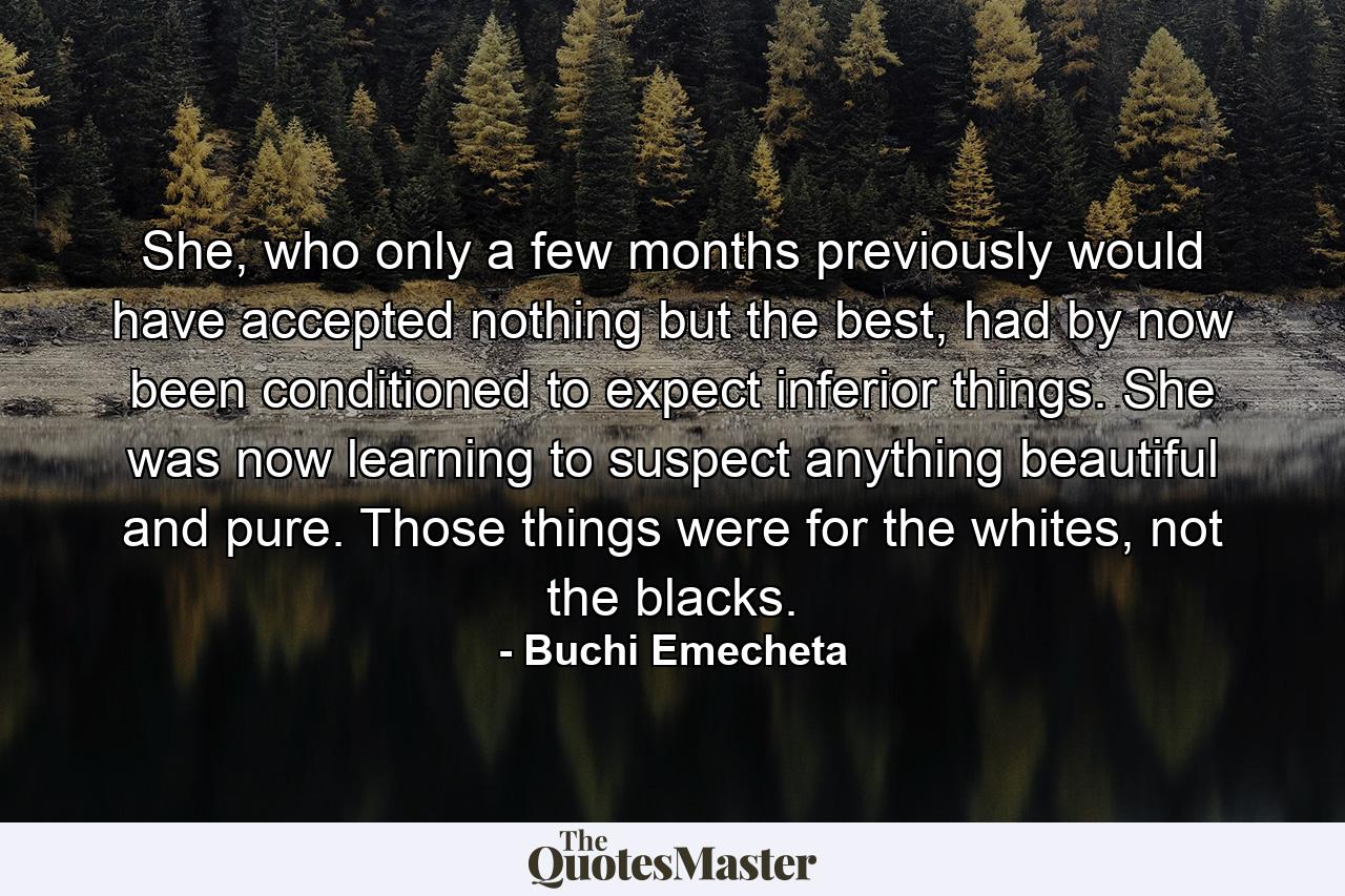 She, who only a few months previously would have accepted nothing but the best, had by now been conditioned to expect inferior things. She was now learning to suspect anything beautiful and pure. Those things were for the whites, not the blacks. - Quote by Buchi Emecheta