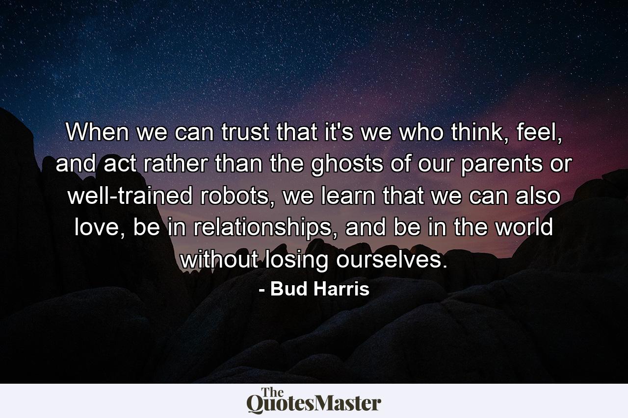 When we can trust that it's we who think, feel, and act rather than the ghosts of our parents or well-trained robots, we learn that we can also love, be in relationships, and be in the world without losing ourselves. - Quote by Bud Harris