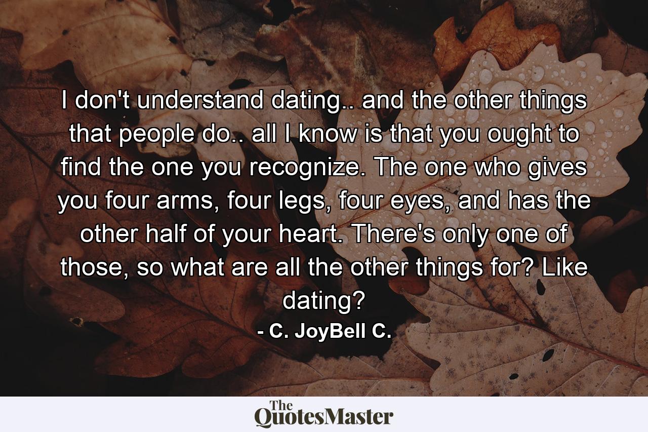 I don't understand dating.. and the other things that people do.. all I know is that you ought to find the one you recognize. The one who gives you four arms, four legs, four eyes, and has the other half of your heart. There's only one of those, so what are all the other things for? Like dating? - Quote by C. JoyBell C.