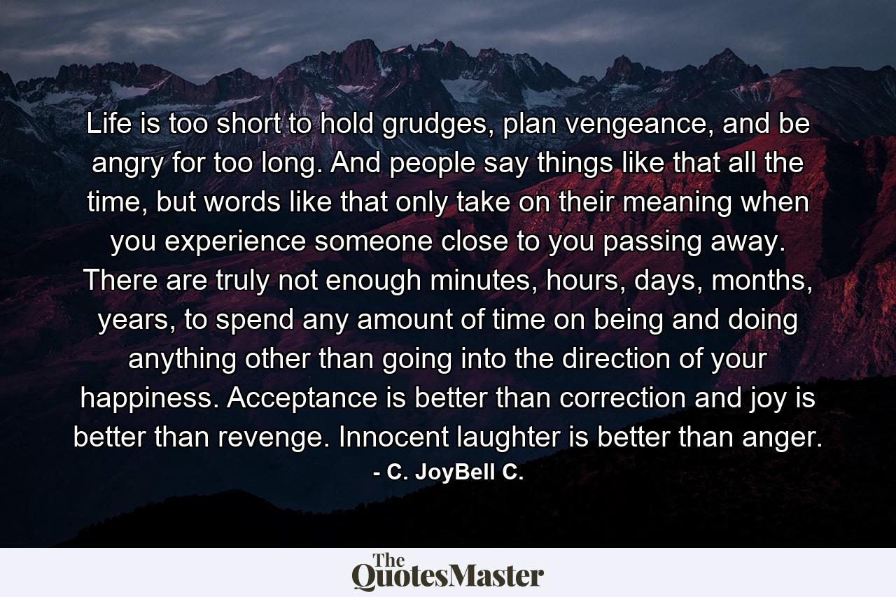 Life is too short to hold grudges, plan vengeance, and be angry for too long. And people say things like that all the time, but words like that only take on their meaning when you experience someone close to you passing away. There are truly not enough minutes, hours, days, months, years, to spend any amount of time on being and doing anything other than going into the direction of your happiness. Acceptance is better than correction and joy is better than revenge. Innocent laughter is better than anger. - Quote by C. JoyBell C.