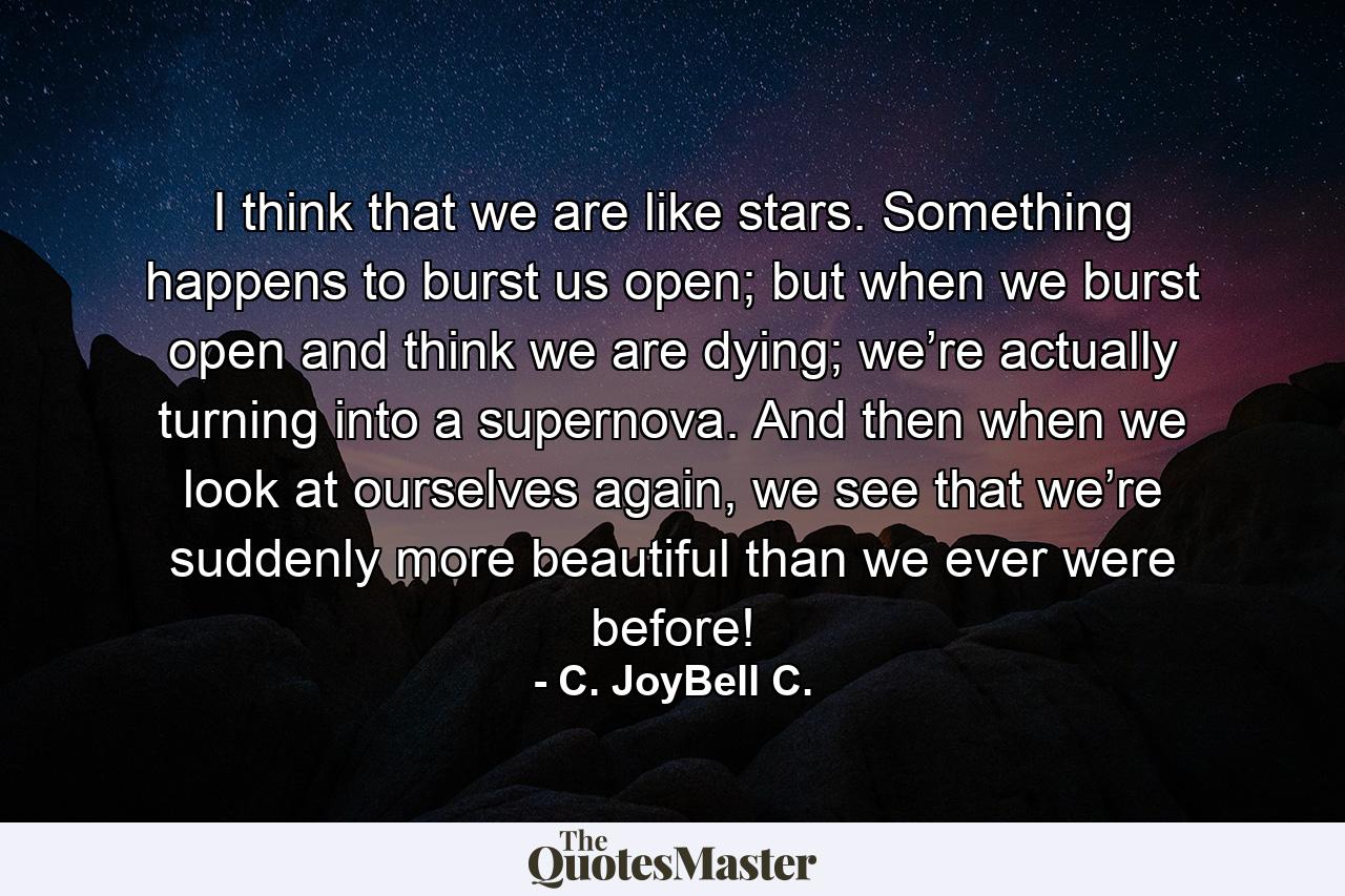 I think that we are like stars. Something happens to burst us open; but when we burst open and think we are dying; we’re actually turning into a supernova. And then when we look at ourselves again, we see that we’re suddenly more beautiful than we ever were before! - Quote by C. JoyBell C.