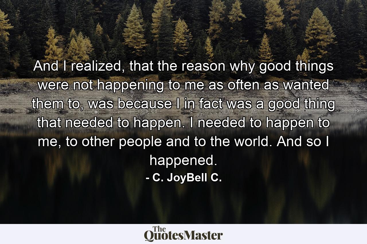 And I realized, that the reason why good things were not happening to me as often as wanted them to, was because I in fact was a good thing that needed to happen. I needed to happen to me, to other people and to the world. And so I happened. - Quote by C. JoyBell C.