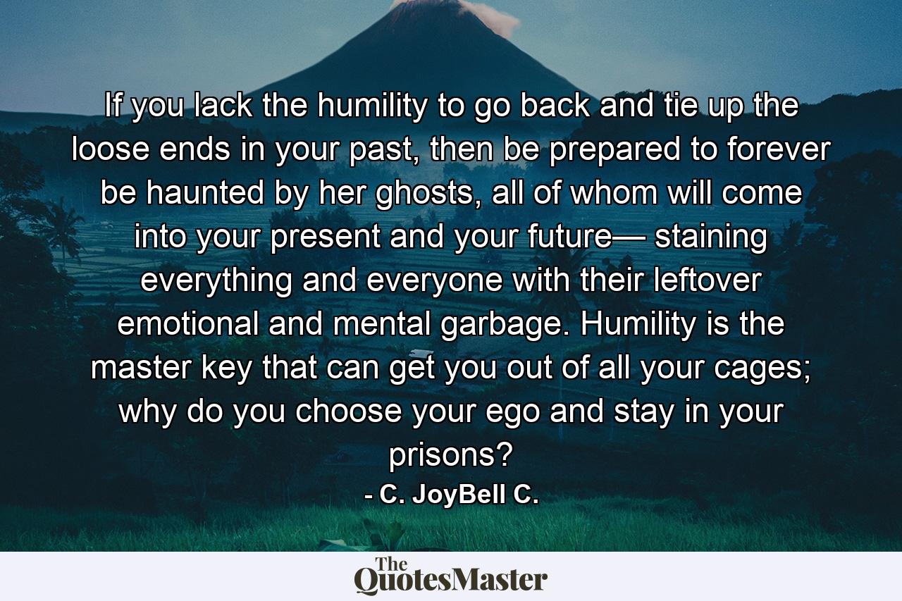 If you lack the humility to go back and tie up the loose ends in your past, then be prepared to forever be haunted by her ghosts, all of whom will come into your present and your future— staining everything and everyone with their leftover emotional and mental garbage. Humility is the master key that can get you out of all your cages; why do you choose your ego and stay in your prisons? - Quote by C. JoyBell C.