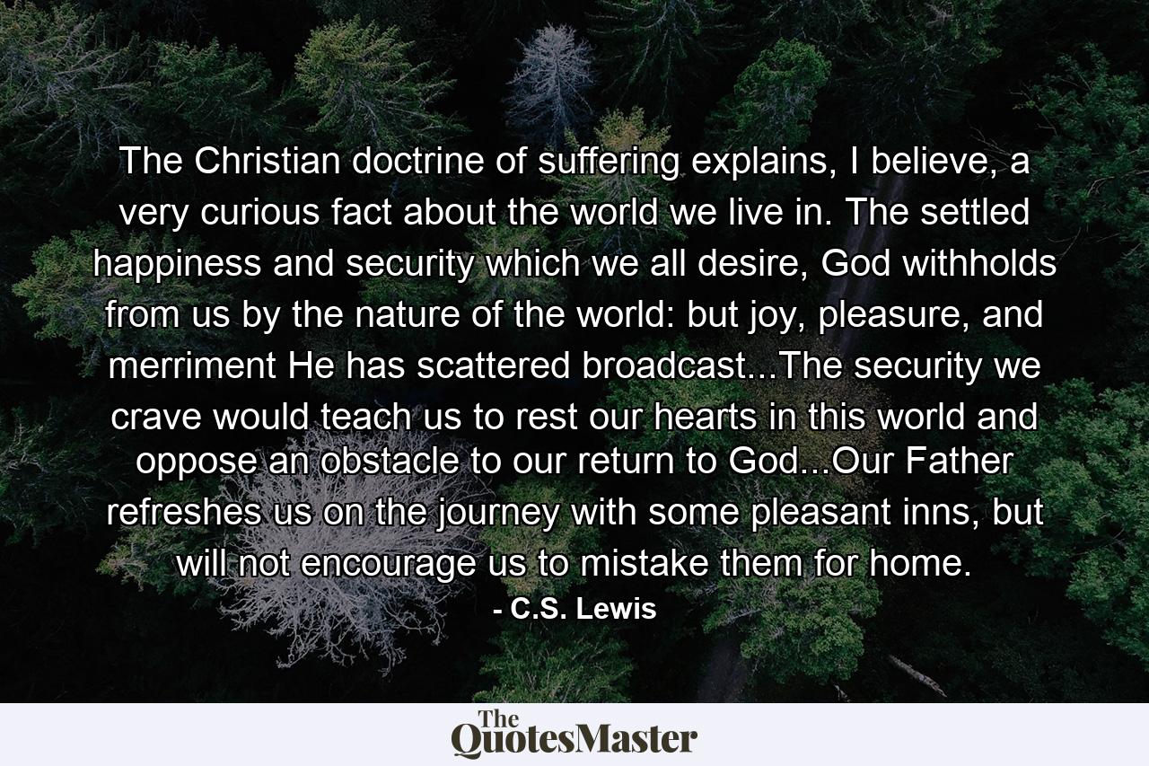 The Christian doctrine of suffering explains, I believe, a very curious fact about the world we live in. The settled happiness and security which we all desire, God withholds from us by the nature of the world: but joy, pleasure, and merriment He has scattered broadcast...The security we crave would teach us to rest our hearts in this world and oppose an obstacle to our return to God...Our Father refreshes us on the journey with some pleasant inns, but will not encourage us to mistake them for home. - Quote by C.S. Lewis