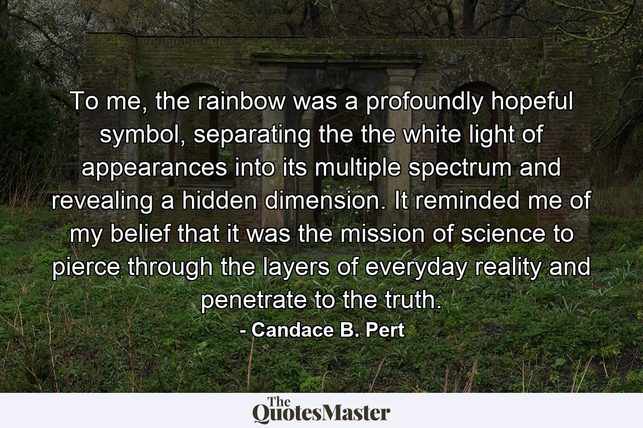 To me, the rainbow was a profoundly hopeful symbol, separating the the white light of appearances into its multiple spectrum and revealing a hidden dimension. It reminded me of my belief that it was the mission of science to pierce through the layers of everyday reality and penetrate to the truth. - Quote by Candace B. Pert