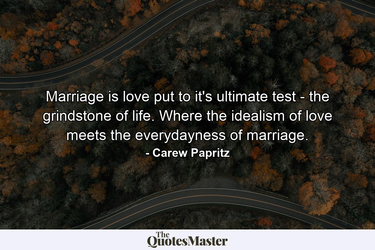 Marriage is love put to it's ultimate test - the grindstone of life. Where the idealism of love meets the everydayness of marriage. - Quote by Carew Papritz