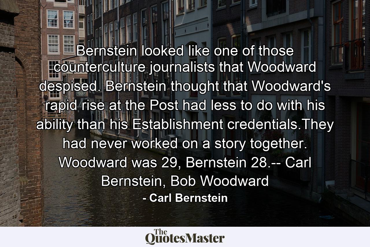 Bernstein looked like one of those counterculture journalists that Woodward despised. Bernstein thought that Woodward's rapid rise at the Post had less to do with his ability than his Establishment credentials.They had never worked on a story together. Woodward was 29, Bernstein 28.-- Carl Bernstein, Bob Woodward - Quote by Carl Bernstein