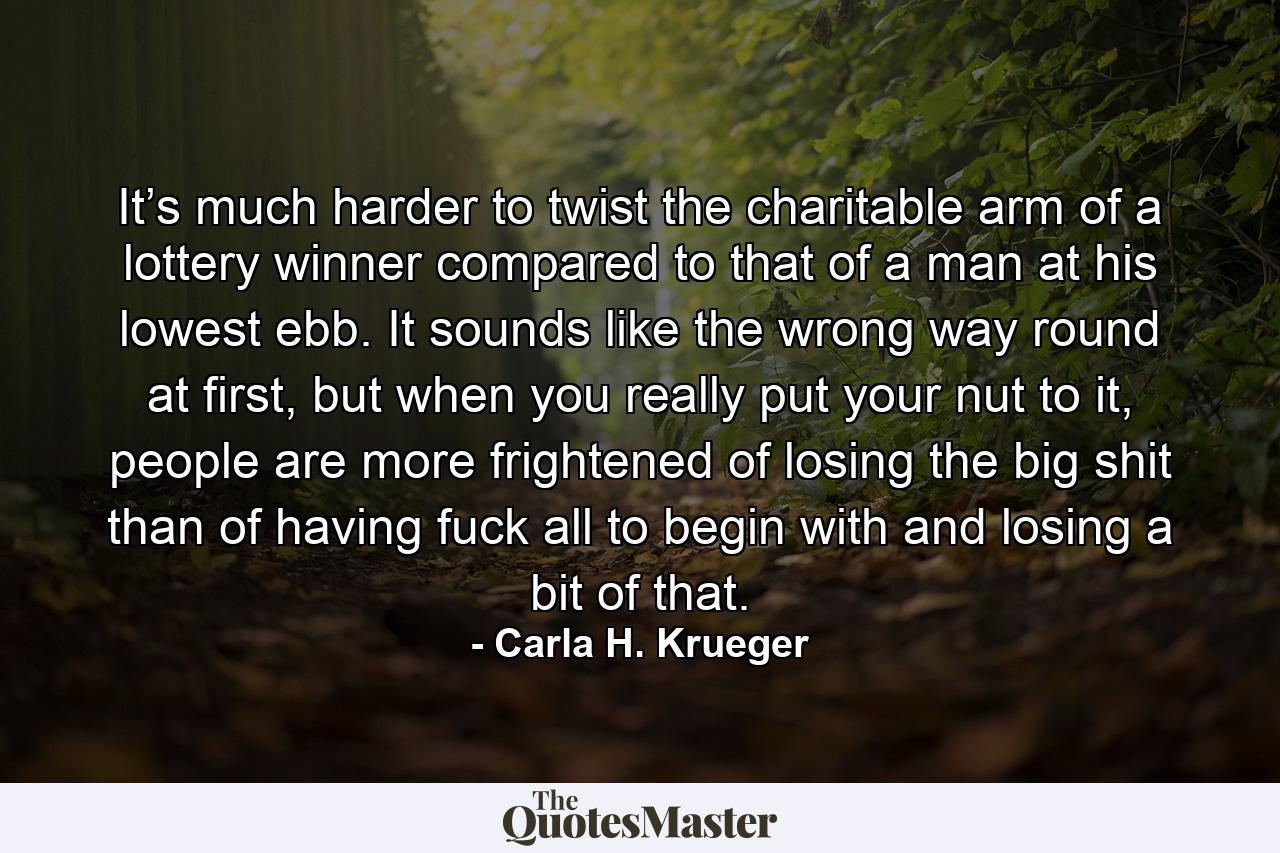 It’s much harder to twist the charitable arm of a lottery winner compared to that of a man at his lowest ebb. It sounds like the wrong way round at first, but when you really put your nut to it, people are more frightened of losing the big shit than of having fuck all to begin with and losing a bit of that. - Quote by Carla H. Krueger