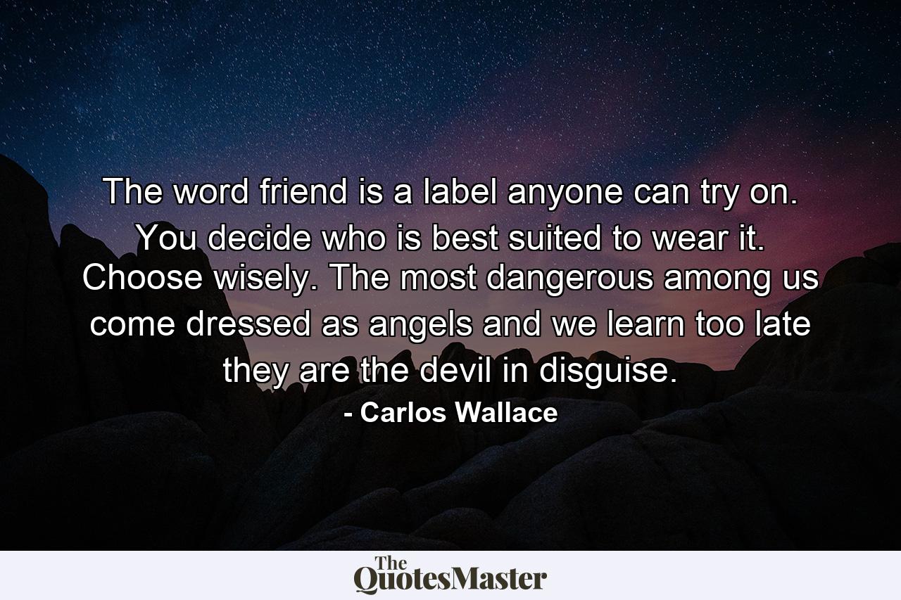 The word friend is a label anyone can try on. You decide who is best suited to wear it. Choose wisely. The most dangerous among us come dressed as angels and we learn too late they are the devil in disguise. - Quote by Carlos Wallace