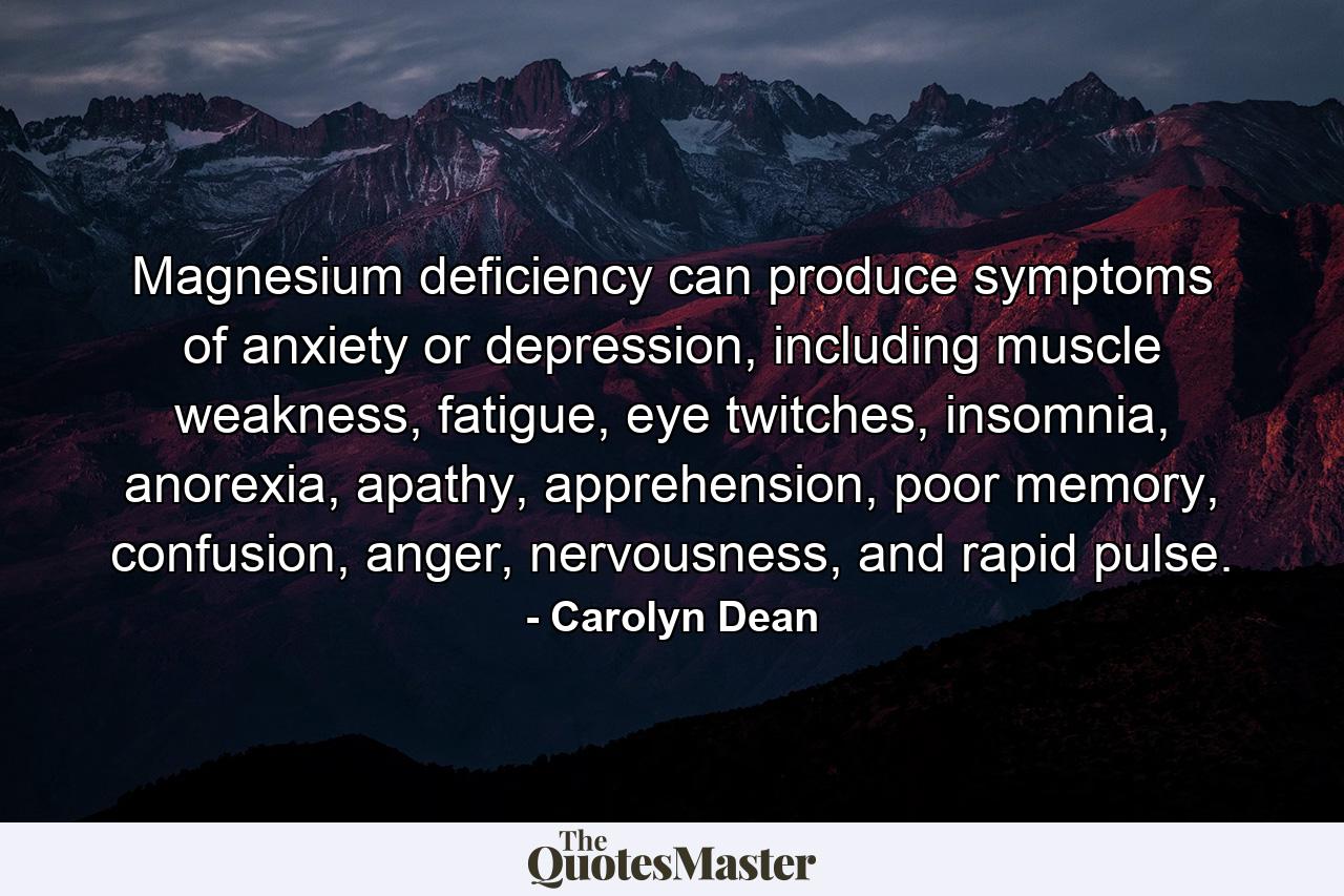 Magnesium deficiency can produce symptoms of anxiety or depression, including muscle weakness, fatigue, eye twitches, insomnia, anorexia, apathy, apprehension, poor memory, confusion, anger, nervousness, and rapid pulse. - Quote by Carolyn Dean