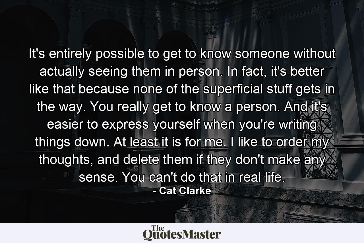 It's entirely possible to get to know someone without actually seeing them in person. In fact, it's better like that because none of the superficial stuff gets in the way. You really get to know a person. And it's easier to express yourself when you're writing things down. At least it is for me. I like to order my thoughts, and delete them if they don't make any sense. You can't do that in real life. - Quote by Cat Clarke