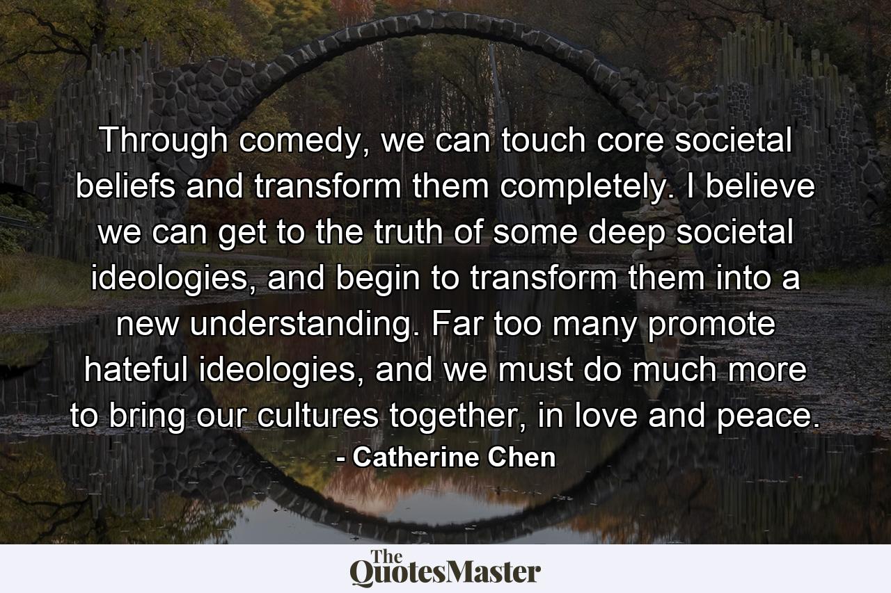 Through comedy, we can touch core societal beliefs and transform them completely. I believe we can get to the truth of some deep societal ideologies, and begin to transform them into a new understanding. Far too many promote hateful ideologies, and we must do much more to bring our cultures together, in love and peace. - Quote by Catherine Chen