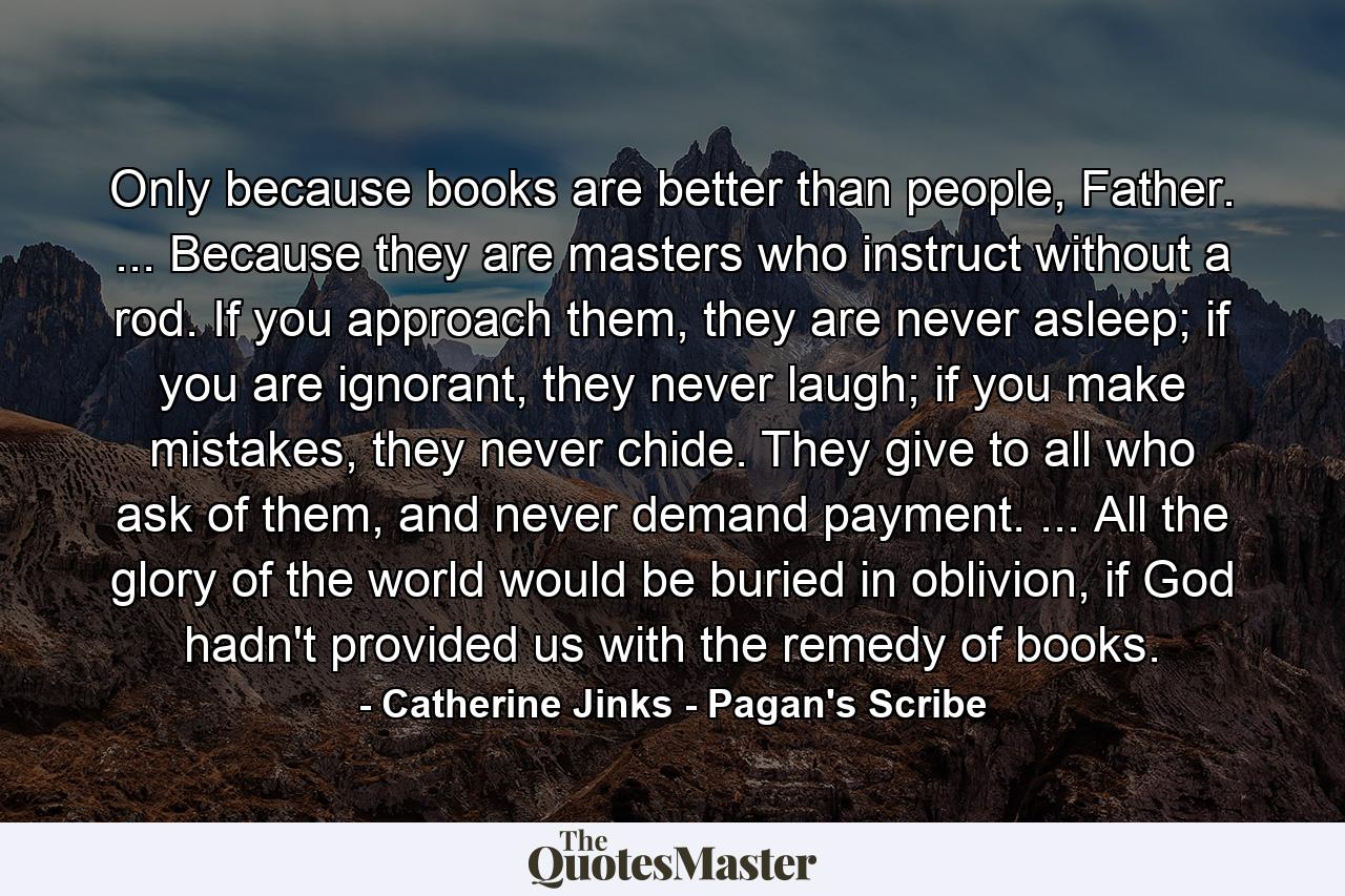 Only because books are better than people, Father. ... Because they are masters who instruct without a rod. If you approach them, they are never asleep; if you are ignorant, they never laugh; if you make mistakes, they never chide. They give to all who ask of them, and never demand payment. ... All the glory of the world would be buried in oblivion, if God hadn't provided us with the remedy of books. - Quote by Catherine Jinks - Pagan's Scribe