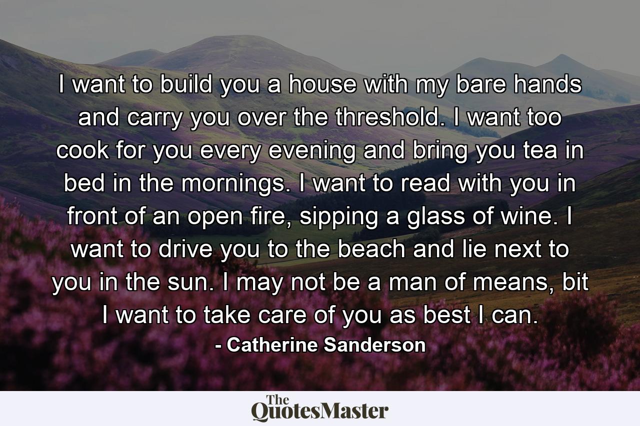 I want to build you a house with my bare hands and carry you over the threshold. I want too cook for you every evening and bring you tea in bed in the mornings. I want to read with you in front of an open fire, sipping a glass of wine. I want to drive you to the beach and lie next to you in the sun. I may not be a man of means, bit I want to take care of you as best I can. - Quote by Catherine Sanderson