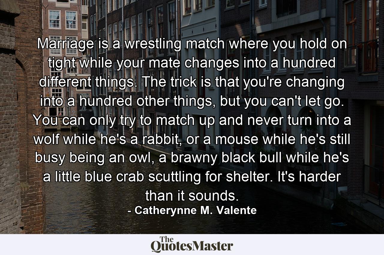 Marriage is a wrestling match where you hold on tight while your mate changes into a hundred different things. The trick is that you're changing into a hundred other things, but you can't let go. You can only try to match up and never turn into a wolf while he's a rabbit, or a mouse while he's still busy being an owl, a brawny black bull while he's a little blue crab scuttling for shelter. It's harder than it sounds. - Quote by Catherynne M. Valente