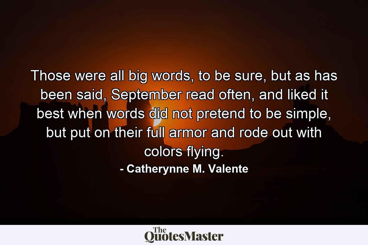 Those were all big words, to be sure, but as has been said, September read often, and liked it best when words did not pretend to be simple, but put on their full armor and rode out with colors flying. - Quote by Catherynne M. Valente