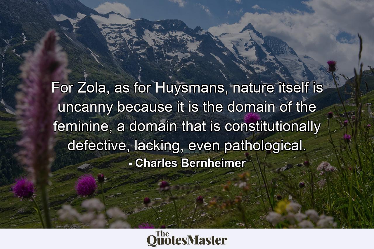 For Zola, as for Huysmans, nature itself is uncanny because it is the domain of the feminine, a domain that is constitutionally defective, lacking, even pathological. - Quote by Charles Bernheimer