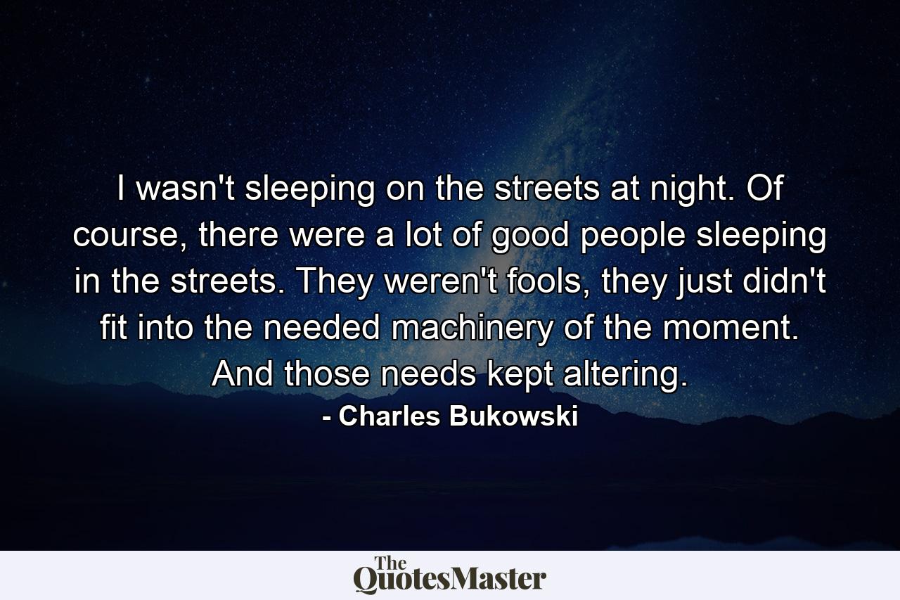 I wasn't sleeping on the streets at night. Of course, there were a lot of good people sleeping in the streets. They weren't fools, they just didn't fit into the needed machinery of the moment. And those needs kept altering. - Quote by Charles Bukowski