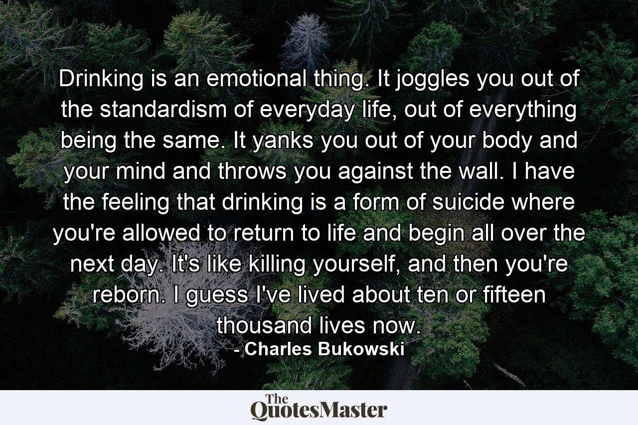 Drinking is an emotional thing. It joggles you out of the standardism of everyday life, out of everything being the same. It yanks you out of your body and your mind and throws you against the wall. I have the feeling that drinking is a form of suicide where you're allowed to return to life and begin all over the next day. It's like killing yourself, and then you're reborn. I guess I've lived about ten or fifteen thousand lives now. - Quote by Charles Bukowski