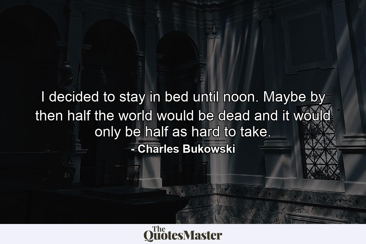 I decided to stay in bed until noon. Maybe by then half the world would be dead and it would only be half as hard to take. - Quote by Charles Bukowski