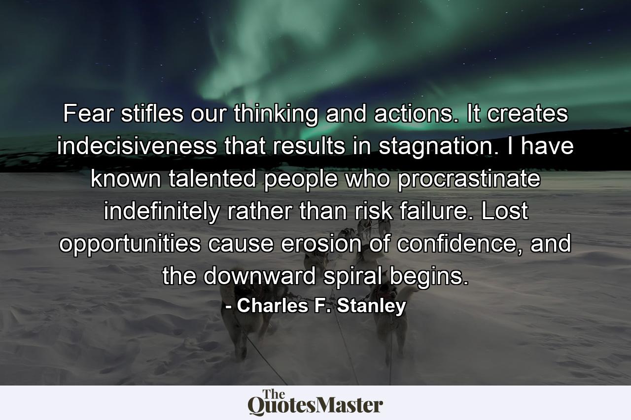 Fear stifles our thinking and actions. It creates indecisiveness that results in stagnation. I have known talented people who procrastinate indefinitely rather than risk failure. Lost opportunities cause erosion of confidence, and the downward spiral begins. - Quote by Charles F. Stanley