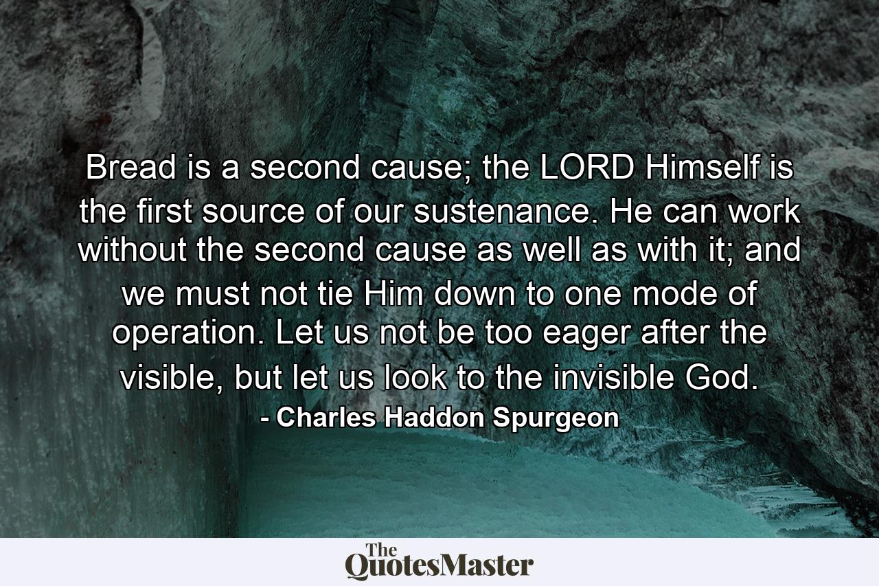 Bread is a second cause; the LORD Himself is the first source of our sustenance. He can work without the second cause as well as with it; and we must not tie Him down to one mode of operation. Let us not be too eager after the visible, but let us look to the invisible God. - Quote by Charles Haddon Spurgeon