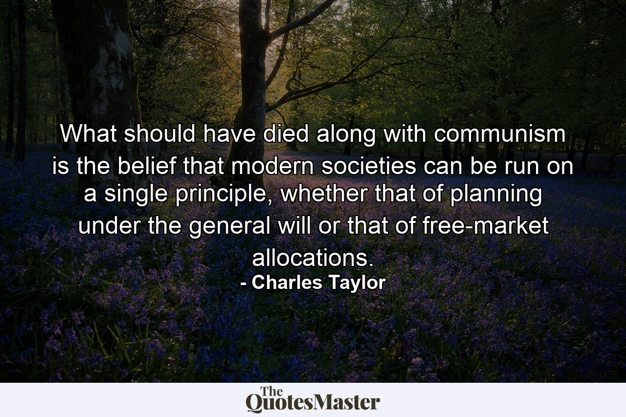 What should have died along with communism is the belief that modern societies can be run on a single principle, whether that of planning under the general will or that of free-market allocations. - Quote by Charles Taylor