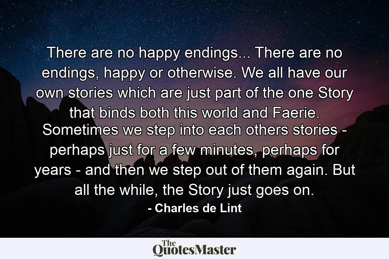 There are no happy endings... There are no endings, happy or otherwise. We all have our own stories which are just part of the one Story that binds both this world and Faerie. Sometimes we step into each others stories - perhaps just for a few minutes, perhaps for years - and then we step out of them again. But all the while, the Story just goes on. - Quote by Charles de Lint