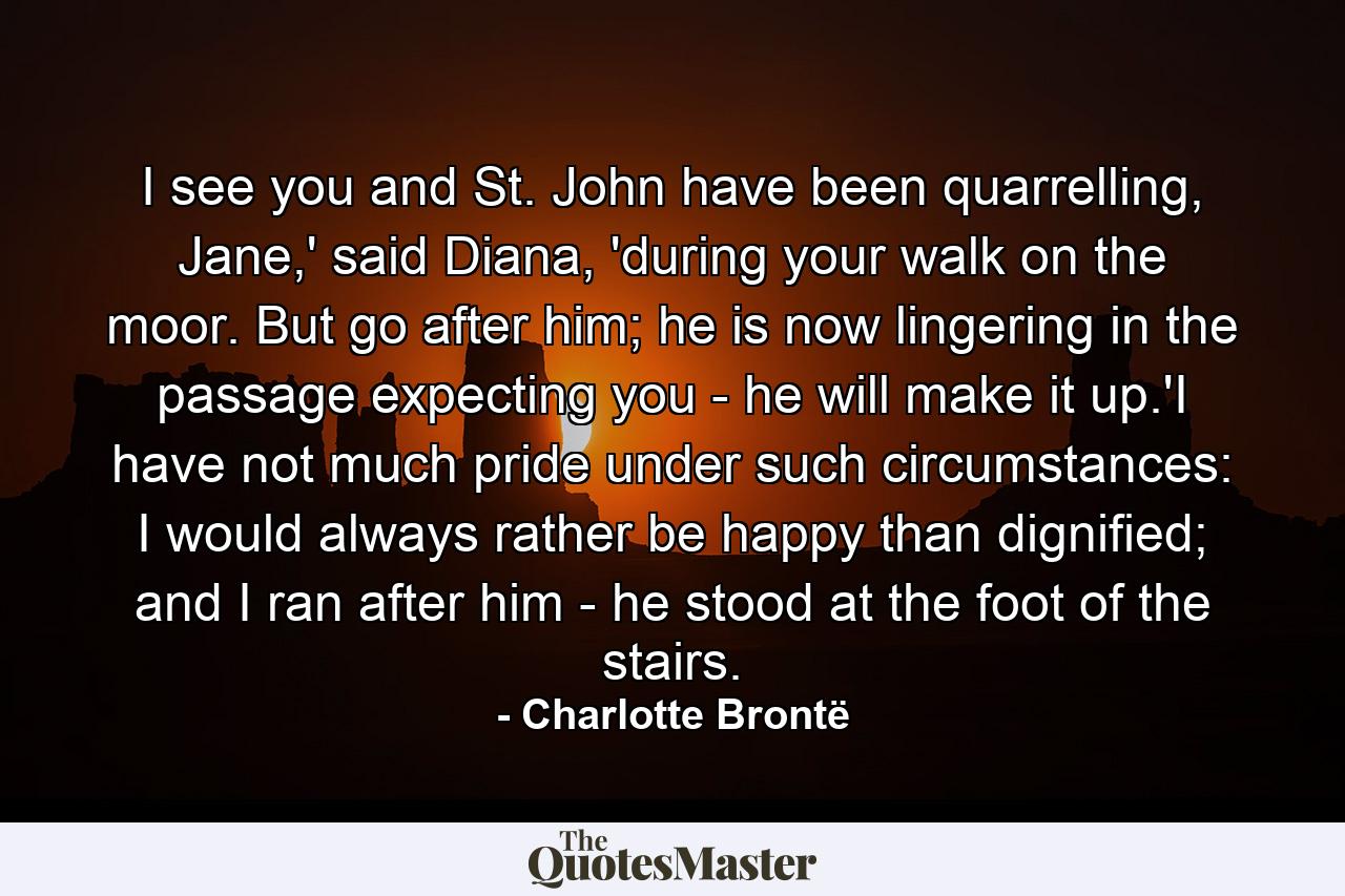 I see you and St. John have been quarrelling, Jane,' said Diana, 'during your walk on the moor. But go after him; he is now lingering in the passage expecting you - he will make it up.'I have not much pride under such circumstances: I would always rather be happy than dignified; and I ran after him - he stood at the foot of the stairs. - Quote by Charlotte Brontë