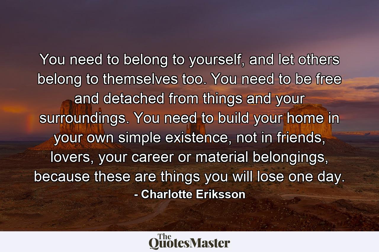 You need to belong to yourself, and let others belong to themselves too. You need to be free and detached from things and your surroundings. You need to build your home in your own simple existence, not in friends, lovers, your career or material belongings, because these are things you will lose one day. - Quote by Charlotte Eriksson