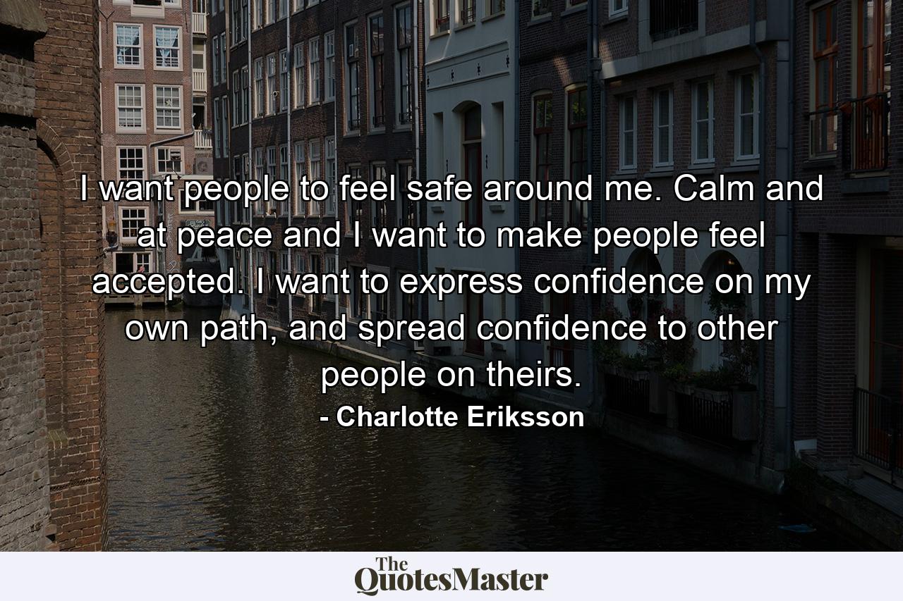 I want people to feel safe around me. Calm and at peace and I want to make people feel accepted. I want to express confidence on my own path, and spread confidence to other people on theirs. - Quote by Charlotte Eriksson