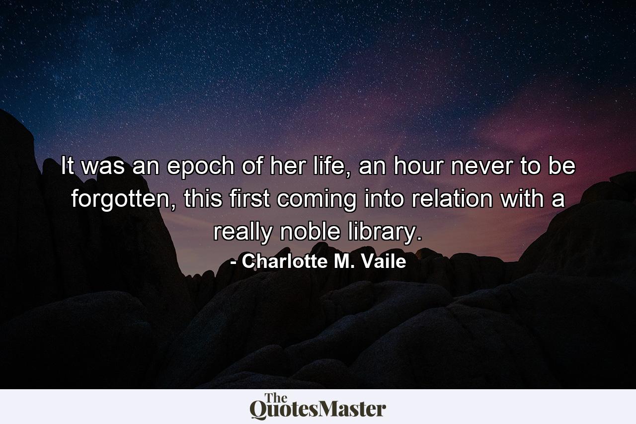 It was an epoch of her life, an hour never to be forgotten, this first coming into relation with a really noble library. - Quote by Charlotte M. Vaile