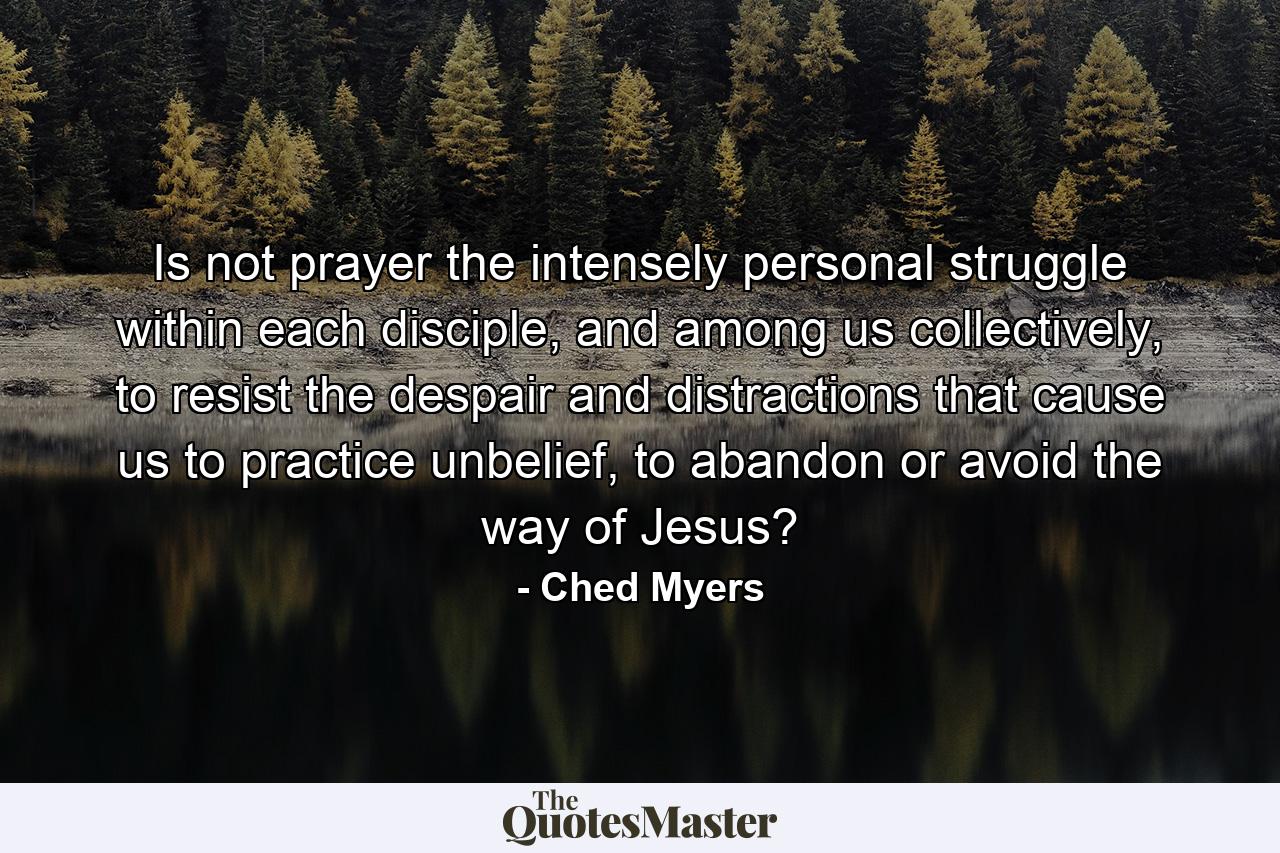 Is not prayer the intensely personal struggle within each disciple, and among us collectively, to resist the despair and distractions that cause us to practice unbelief, to abandon or avoid the way of Jesus? - Quote by Ched Myers