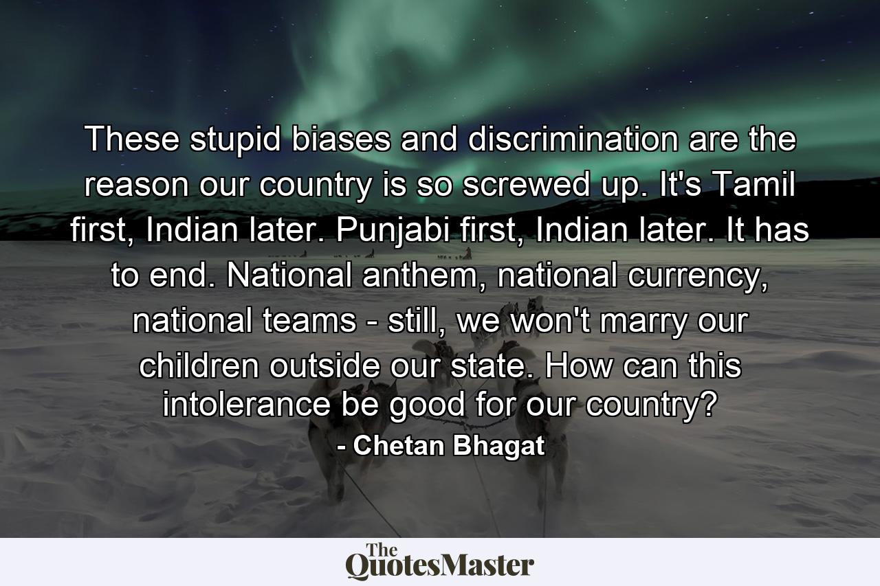 These stupid biases and discrimination are the reason our country is so screwed up. It's Tamil first, Indian later. Punjabi first, Indian later. It has to end. National anthem, national currency, national teams - still, we won't marry our children outside our state. How can this intolerance be good for our country? - Quote by Chetan Bhagat