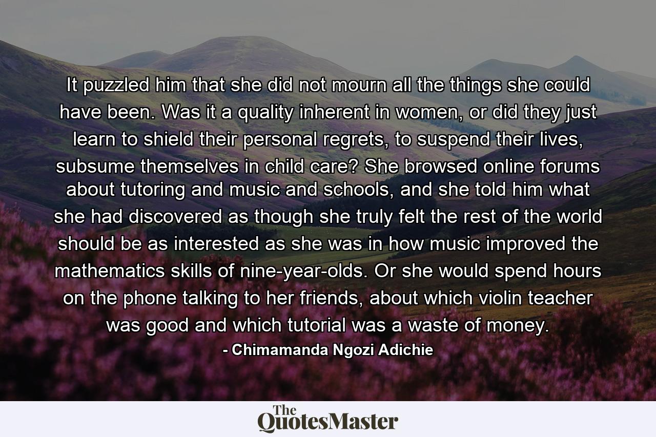 It puzzled him that she did not mourn all the things she could have been. Was it a quality inherent in women, or did they just learn to shield their personal regrets, to suspend their lives, subsume themselves in child care? She browsed online forums about tutoring and music and schools, and she told him what she had discovered as though she truly felt the rest of the world should be as interested as she was in how music improved the mathematics skills of nine-year-olds. Or she would spend hours on the phone talking to her friends, about which violin teacher was good and which tutorial was a waste of money. - Quote by Chimamanda Ngozi Adichie
