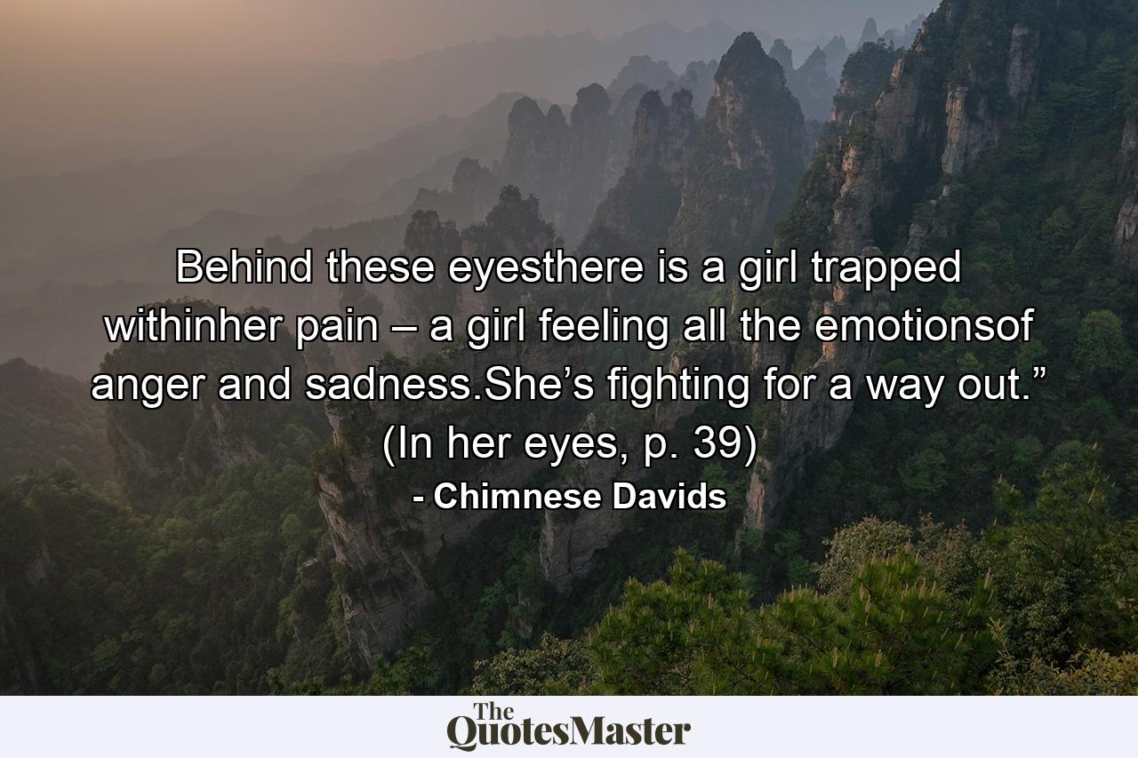 Behind these eyesthere is a girl trapped withinher pain – a girl feeling all the emotionsof anger and sadness.She’s fighting for a way out.” (In her eyes, p. 39) - Quote by Chimnese Davids