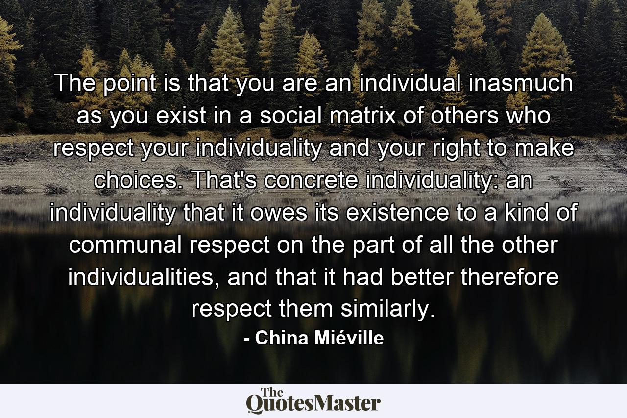 The point is that you are an individual inasmuch as you exist in a social matrix of others who respect your individuality and your right to make choices. That's concrete individuality: an individuality that it owes its existence to a kind of communal respect on the part of all the other individualities, and that it had better therefore respect them similarly. - Quote by China Miéville