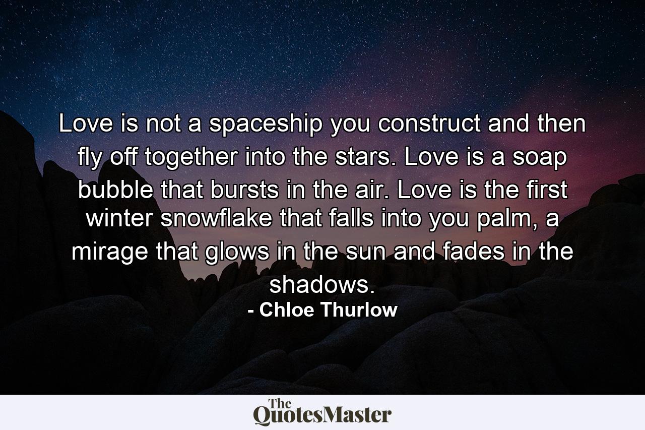 Love is not a spaceship you construct and then fly off together into the stars. Love is a soap bubble that bursts in the air. Love is the first winter snowflake that falls into you palm, a mirage that glows in the sun and fades in the shadows. - Quote by Chloe Thurlow