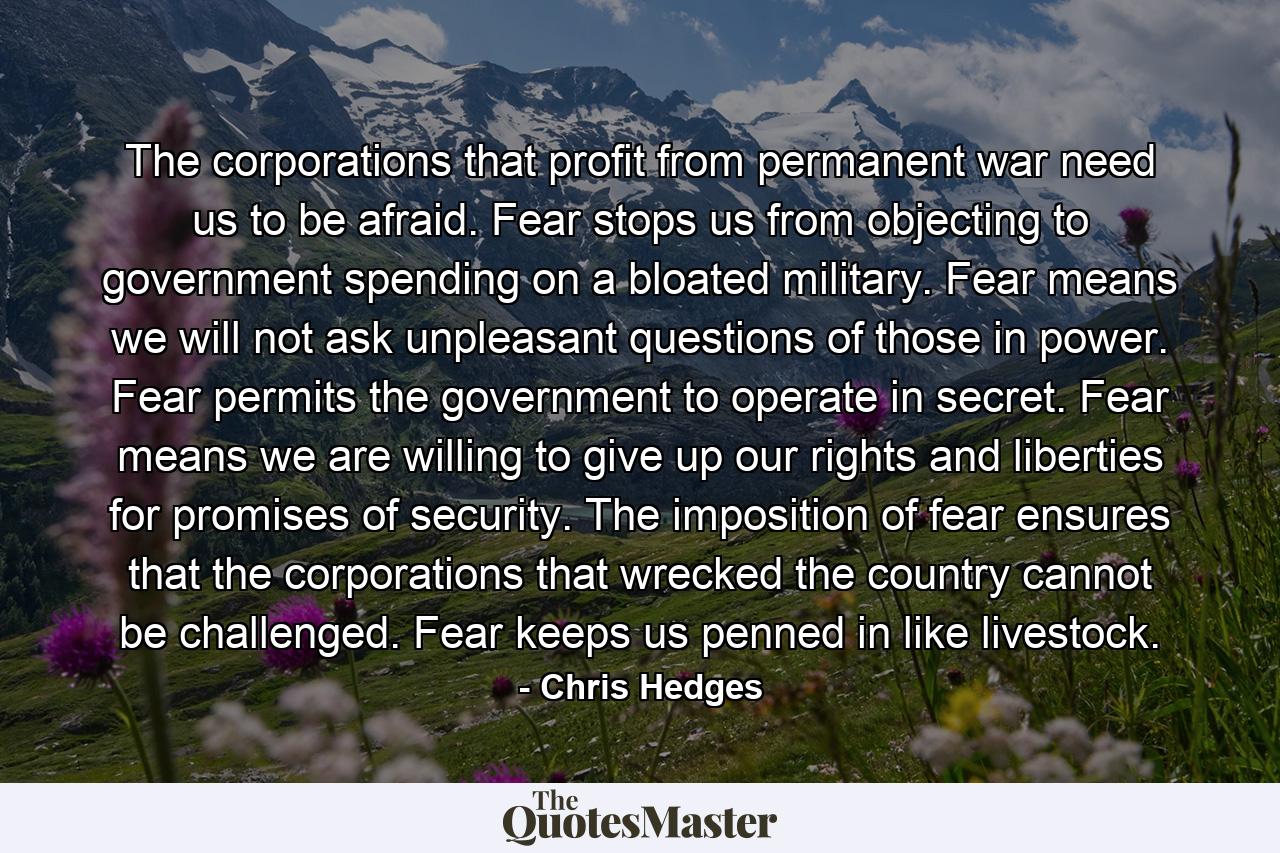 The corporations that profit from permanent war need us to be afraid. Fear stops us from objecting to government spending on a bloated military. Fear means we will not ask unpleasant questions of those in power. Fear permits the government to operate in secret. Fear means we are willing to give up our rights and liberties for promises of security. The imposition of fear ensures that the corporations that wrecked the country cannot be challenged. Fear keeps us penned in like livestock. - Quote by Chris Hedges