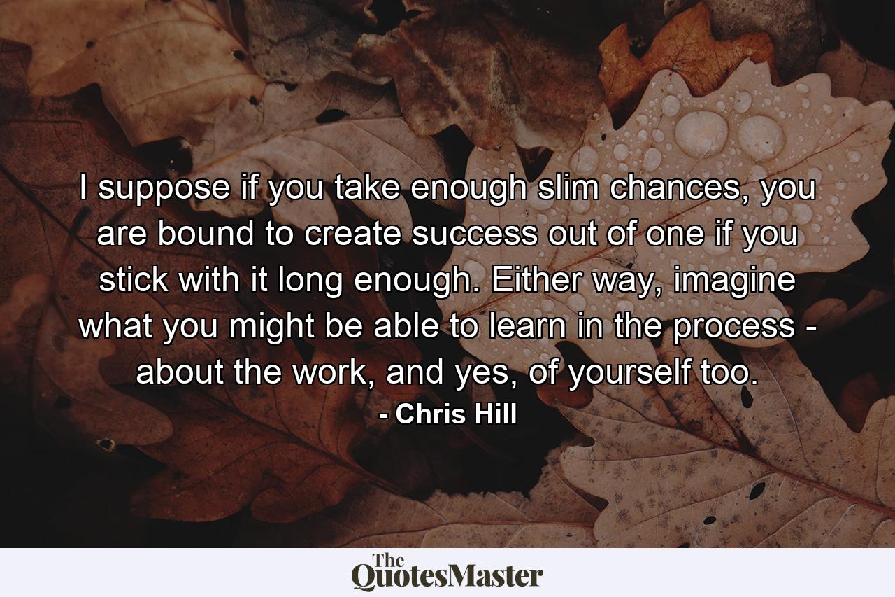 I suppose if you take enough slim chances, you are bound to create success out of one if you stick with it long enough. Either way, imagine what you might be able to learn in the process - about the work, and yes, of yourself too. - Quote by Chris Hill