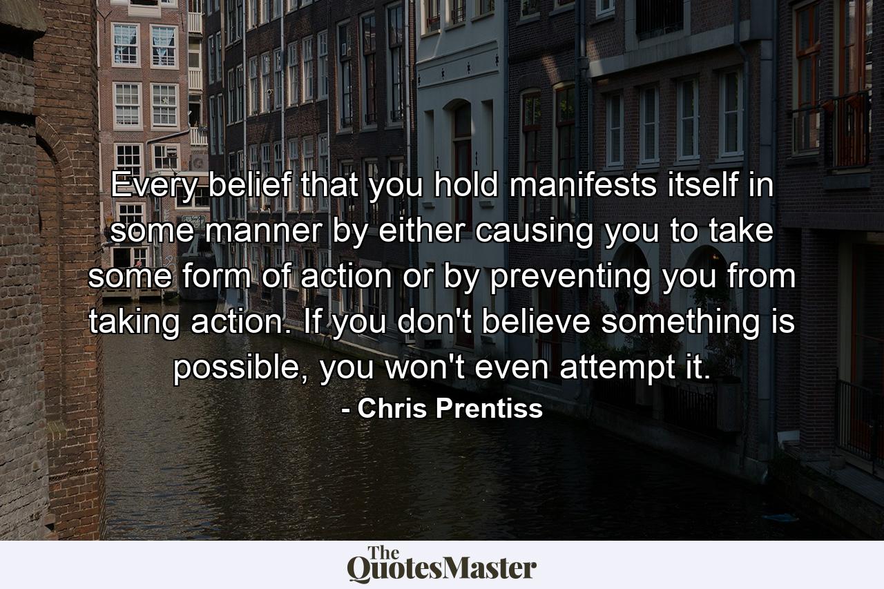 Every belief that you hold manifests itself in some manner by either causing you to take some form of action or by preventing you from taking action. If you don't believe something is possible, you won't even attempt it. - Quote by Chris Prentiss