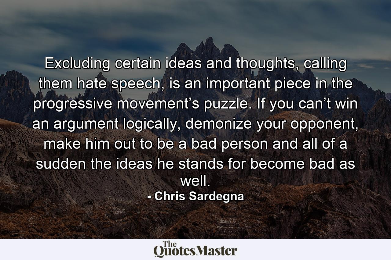 Excluding certain ideas and thoughts, calling them hate speech, is an important piece in the progressive movement’s puzzle. If you can’t win an argument logically, demonize your opponent, make him out to be a bad person and all of a sudden the ideas he stands for become bad as well. - Quote by Chris Sardegna