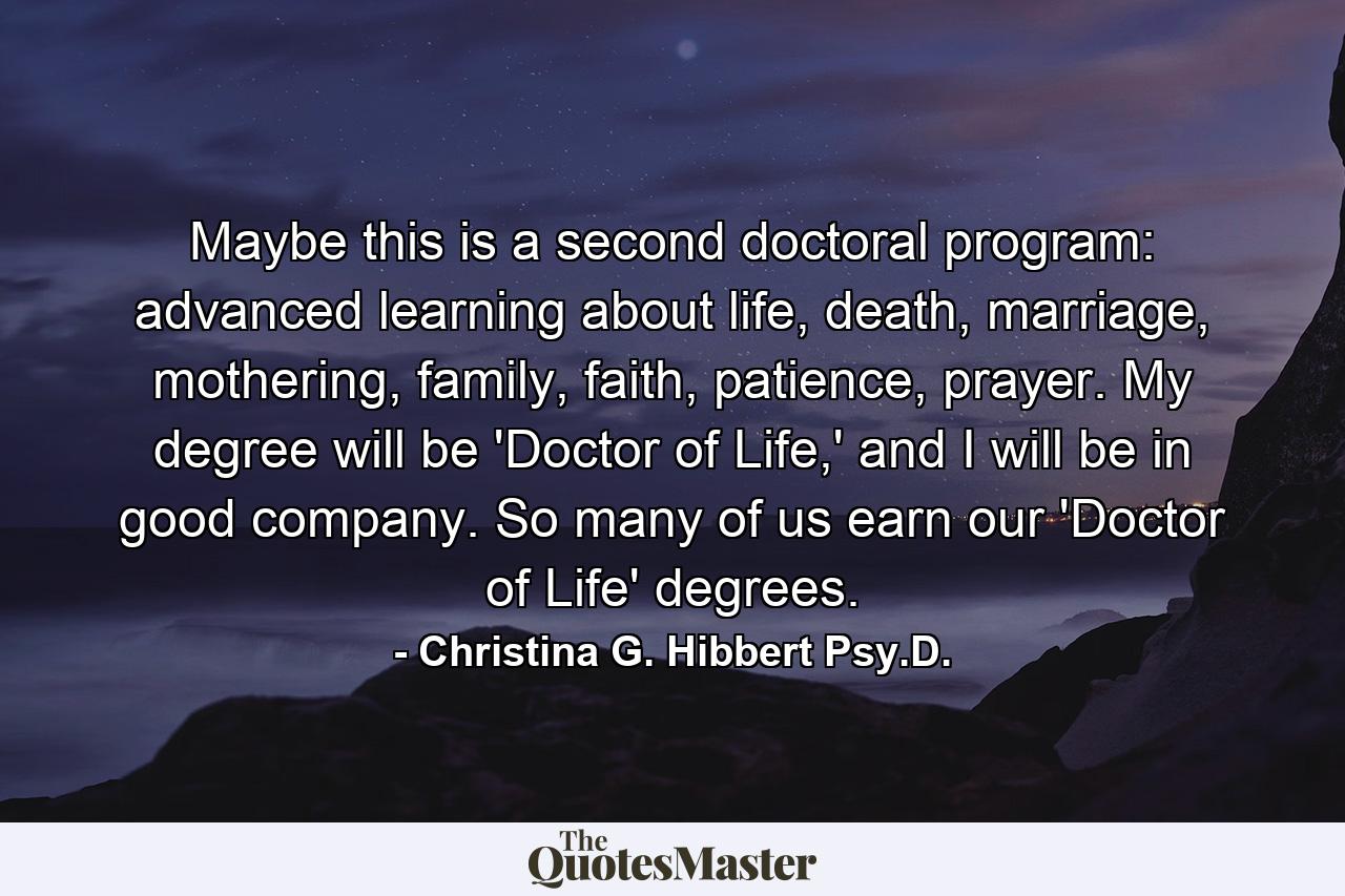 Maybe this is a second doctoral program: advanced learning about life, death, marriage, mothering, family, faith, patience, prayer. My degree will be 'Doctor of Life,' and I will be in good company. So many of us earn our 'Doctor of Life' degrees. - Quote by Christina G. Hibbert Psy.D.