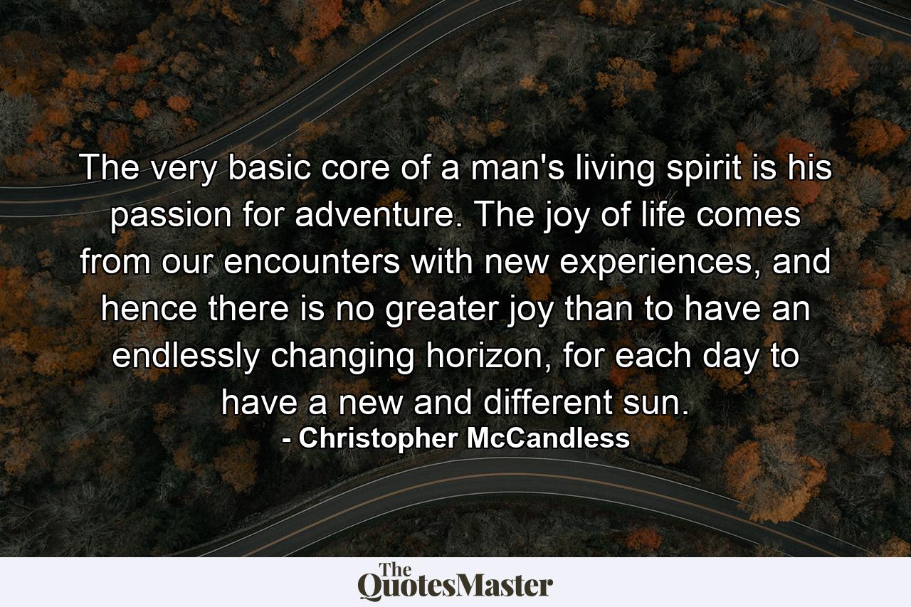 The very basic core of a man's living spirit is his passion for adventure. The joy of life comes from our encounters with new experiences, and hence there is no greater joy than to have an endlessly changing horizon, for each day to have a new and different sun. - Quote by Christopher McCandless