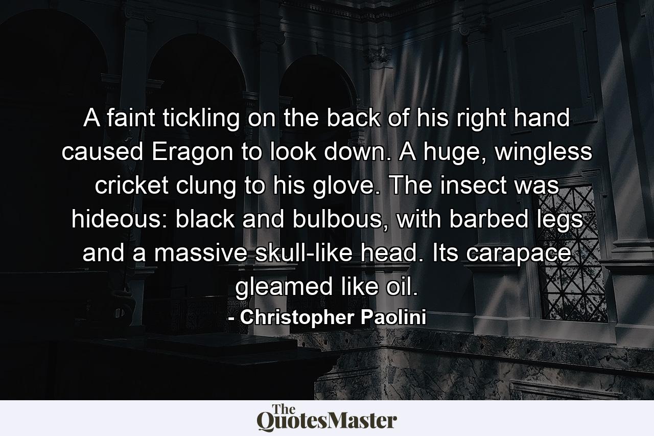 A faint tickling on the back of his right hand caused Eragon to look down. A huge, wingless cricket clung to his glove. The insect was hideous: black and bulbous, with barbed legs and a massive skull-like head. Its carapace gleamed like oil. - Quote by Christopher Paolini