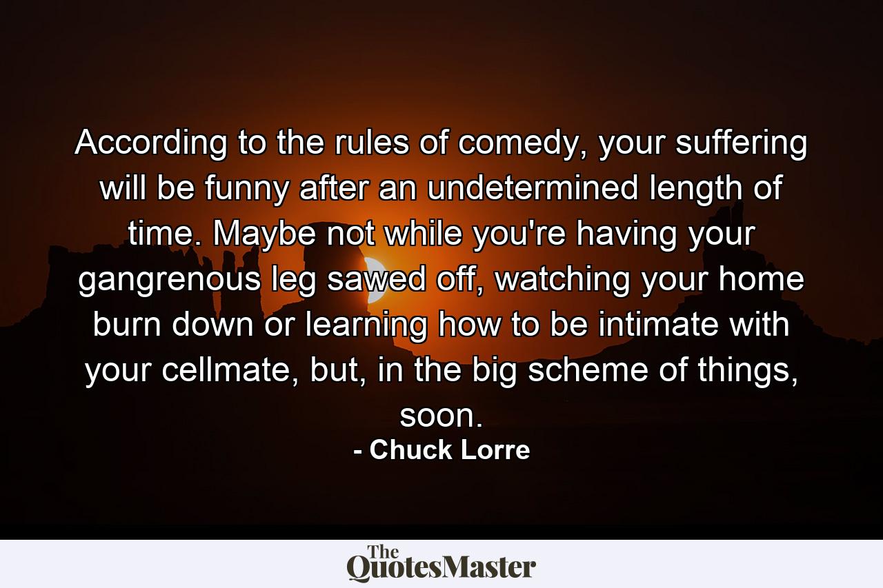 According to the rules of comedy, your suffering will be funny after an undetermined length of time. Maybe not while you're having your gangrenous leg sawed off, watching your home burn down or learning how to be intimate with your cellmate, but, in the big scheme of things, soon. - Quote by Chuck Lorre