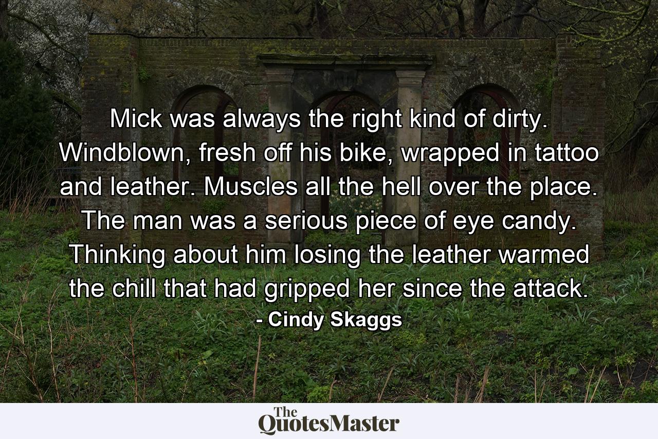 Mick was always the right kind of dirty. Windblown, fresh off his bike, wrapped in tattoo and leather. Muscles all the hell over the place. The man was a serious piece of eye candy. Thinking about him losing the leather warmed the chill that had gripped her since the attack. - Quote by Cindy Skaggs