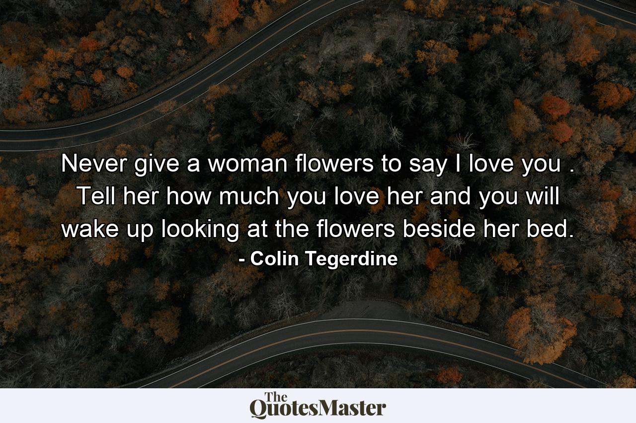 Never give a woman flowers to say I love you . Tell her how much you love her and you will wake up looking at the flowers beside her bed. - Quote by Colin Tegerdine