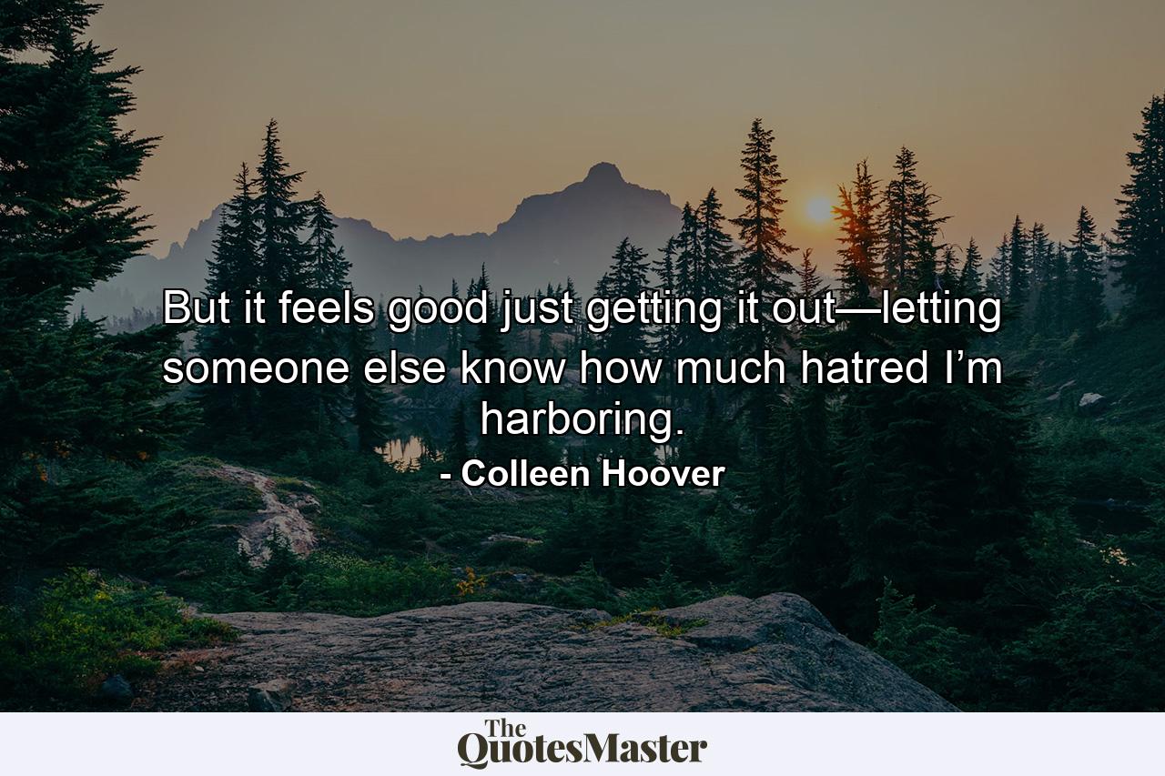 But it feels good just getting it out—letting someone else know how much hatred I’m harboring. - Quote by Colleen Hoover